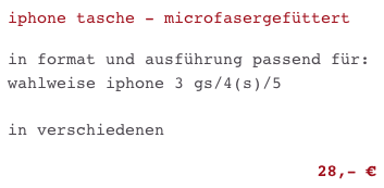 iphone tasche - microfasergefüttert

in format und ausführung passend für: wahlweise iphone 3 gs/4(s)/5 

in verschiedenen FARBEN

28,- €                